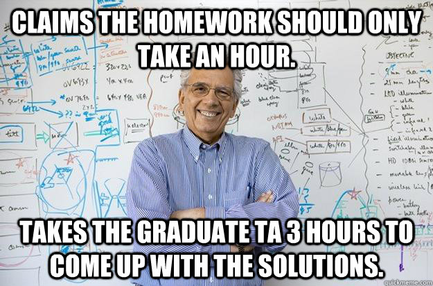 Claims the homework should only take an hour. takes the graduate TA 3 hours to come up with the solutions.  Engineering Professor