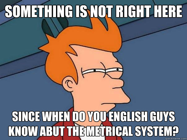 something is not right here since when do you english guys know abut the metrical system?  Futurama Fry
