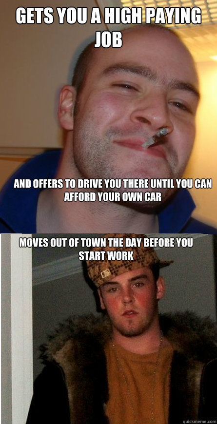 Gets you a high paying job And offers to drive you there until you can afford your own car  Moves out of town the day before you start work - Gets you a high paying job And offers to drive you there until you can afford your own car  Moves out of town the day before you start work  Good Guy Greg  Scumbag Steve