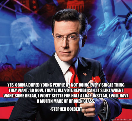 Yes, Obama duped young people by not doing every single thing they want. So now, they’ll all vote Republican. It’s like when I want some bread, I won’t settle for half a loaf. Instead, I will have a muffin made of broken glass. -Stephen  - Yes, Obama duped young people by not doing every single thing they want. So now, they’ll all vote Republican. It’s like when I want some bread, I won’t settle for half a loaf. Instead, I will have a muffin made of broken glass. -Stephen   Stephen Colbert