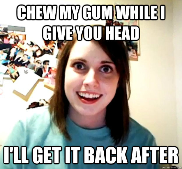 Chew My gum while i give you head  I'll get it back after  Overly Attached Girlfriend