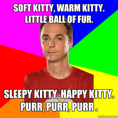 Soft kitty, warm kitty. Little ball of fur.
 Sleepy kitty, happy kitty. Purr, purr, purr .  