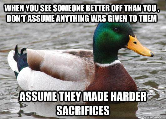 When you see someone better off than you , don't assume anything was given to them assume they made harder sacrifices   Actual Advice Mallard