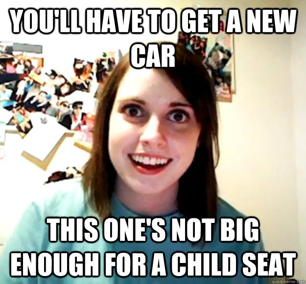 You'll have to get a new car This one's not big enough for a child seat  Overly Attached Girlfriend