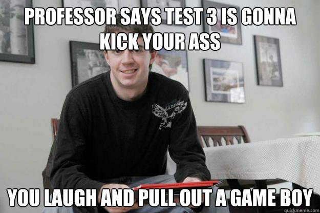 Professor says test 3 is gonna kick your ass you laugh and pull out a Game Boy  College Senior