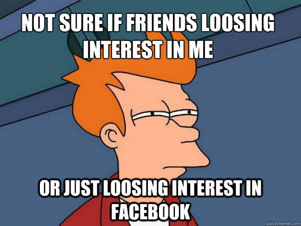 not sure if friends loosing interest in me or just loosing interest in facebook  Futurama Fry
