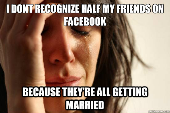 i dont recognize half my friends on facebook because they're all getting married  First World Problems
