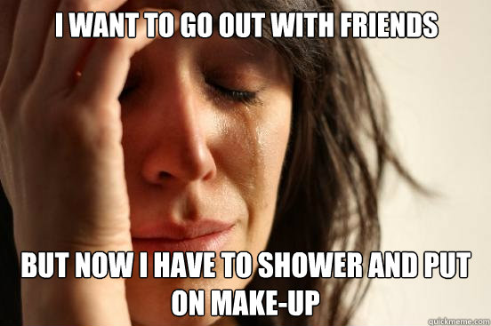 I want to go out with friends But now I have to shower and put on make-up  First World Problems