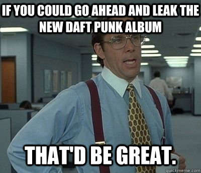 If you could go ahead and leak the new Daft Punk album That'd be great.  Bill lumberg