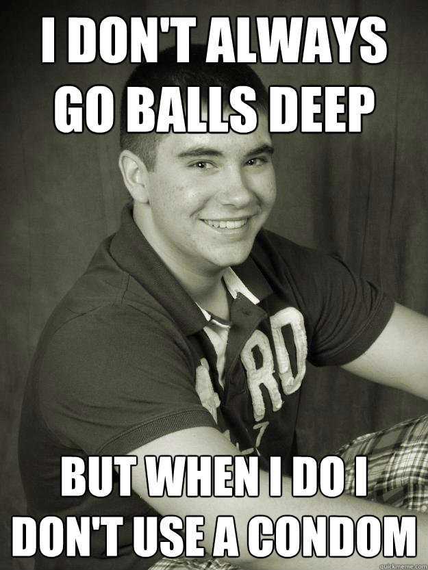 I don't always go balls deep but when i do i don't use a condom  