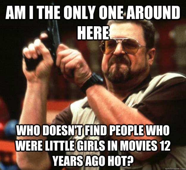 am I the only one around here Who doesn't find people who were little girls in movies 12 years ago hot?  Angry Walter