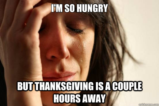 I'M SO HUNGRY  BUT THANKSGIVING IS A COUPLE HOURS AWAY  First World Problems