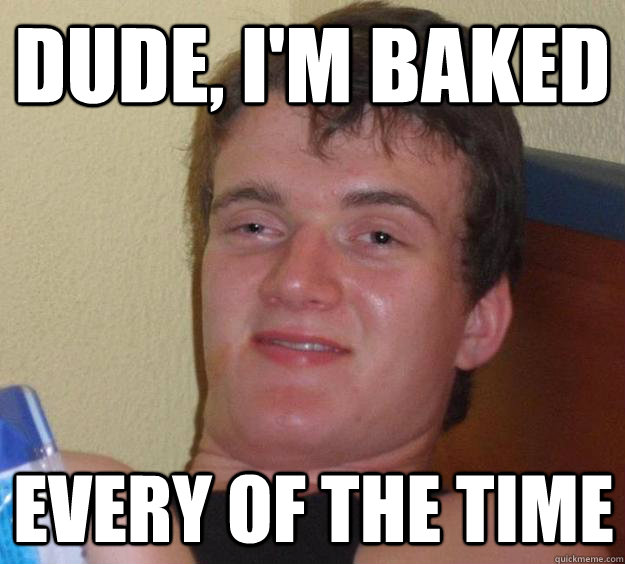 Dude, I'm baked Every of the time  10 Guy