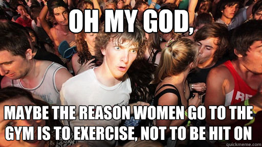 oh my god, maybe the reason women go to the gym is to exercise, not to be hit on  Sudden Clarity Clarence