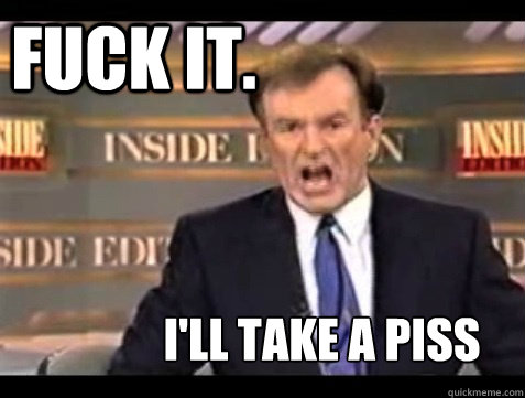 FUCK IT.  I'll take a piss - FUCK IT.  I'll take a piss  Do it live!