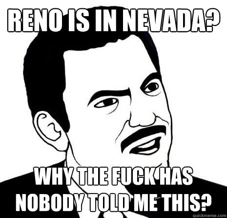 Reno is in Nevada? Why the fuck has nobody told me this?  Seriously Are You Serious