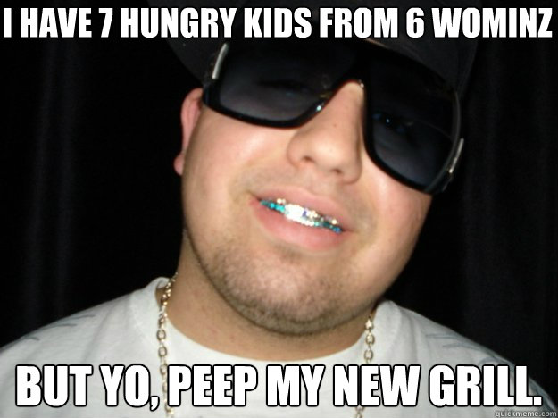 i have 7 hungry kids from 6 wominz but yo, peep my new grill.  