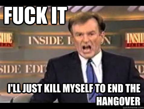 FUCK IT I'll Just kill myself to end the hangover  Fuck it