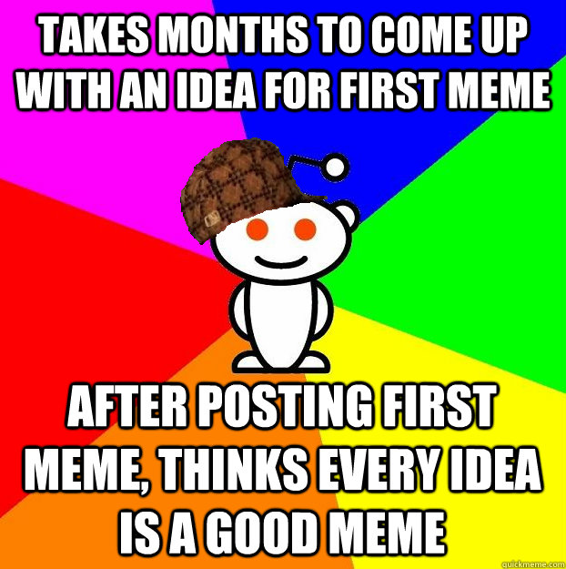 Takes months to come up with an idea for first meme After posting first meme, thinks EVERY idea is a good meme  Scumbag Redditor