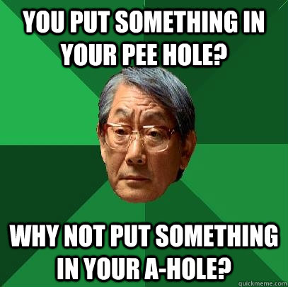 You put something in your pee hole? Why not put something in your a-hole?  High Expectations Asian Father