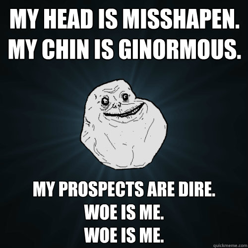 My head is misshapen.
My chin is ginormous. My prospects are dire.
Woe is me.
Woe is me. - My head is misshapen.
My chin is ginormous. My prospects are dire.
Woe is me.
Woe is me.  Forever Alone