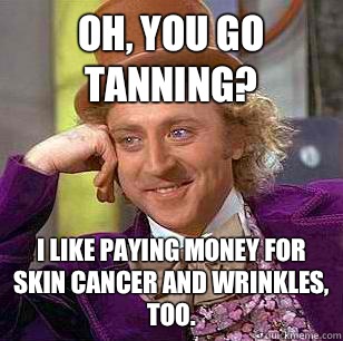 oh, you go tanning? I like paying money for skin cancer and wrinkles, too. - oh, you go tanning? I like paying money for skin cancer and wrinkles, too.  Condescending Wonka