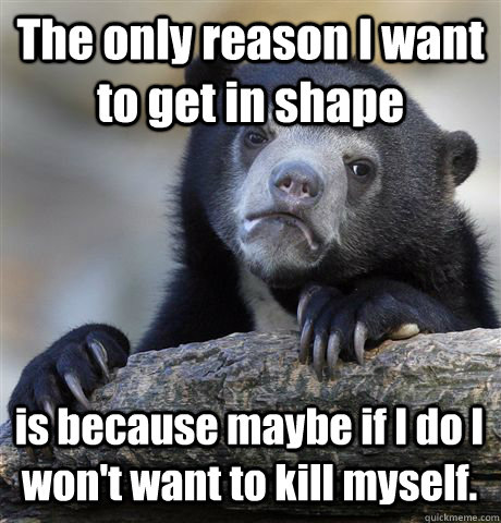 The only reason I want to get in shape is because maybe if I do I won't want to kill myself.  Confession Bear