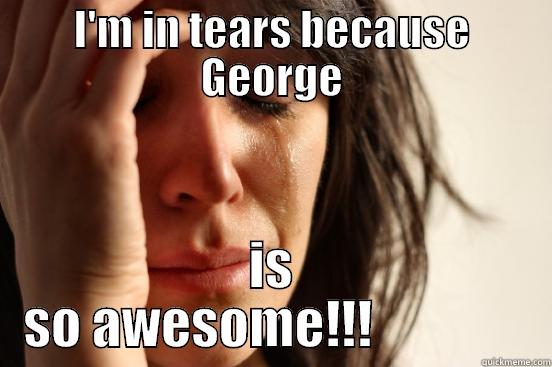 I'M IN TEARS BECAUSE GEORGE IS SO AWESOME!!!               First World Problems