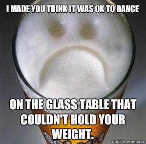 I made you think it was ok to dance  On the glass table that couldn't hold your weight.  Confession Beer