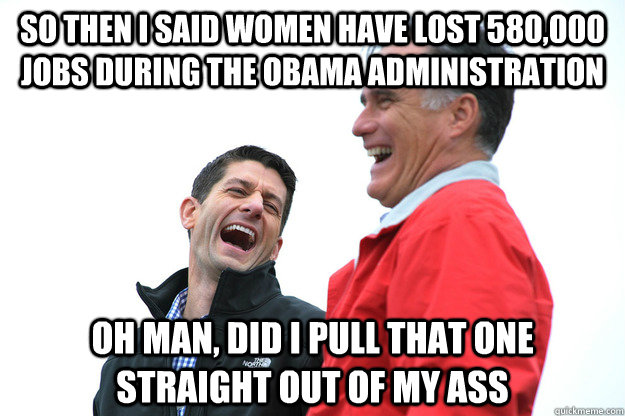 so then I said women have lost 580,000 jobs during the Obama administration oh man, did I pull that one straight out of my ass  Lying RomneyRyan