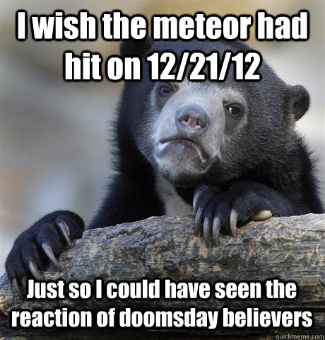 I wish the meteor had hit on 12/21/12 Just so I could have seen the reaction of doomsday believers - I wish the meteor had hit on 12/21/12 Just so I could have seen the reaction of doomsday believers  Confession Bear