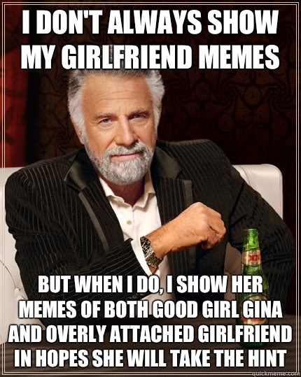 I don't always show my girlfriend memes But when I do, I show her memes of both good girl Gina and overly attached girlfriend in hopes she will take the hint  The Most Interesting Man In The World