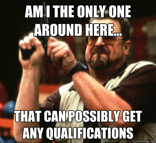 Am I the only one around here... That can possibly get any qualifications   Am I The Only One Around Here