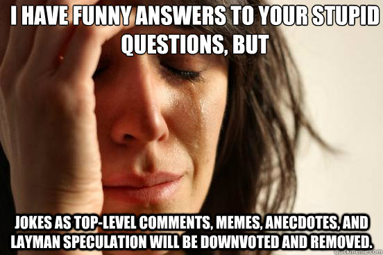 I have funny answers to your stupid questions, but jokes as top-level comments, memes, anecdotes, and layman speculation will be downvoted and removed. - I have funny answers to your stupid questions, but jokes as top-level comments, memes, anecdotes, and layman speculation will be downvoted and removed.  First World Problems