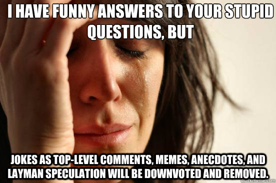 I have funny answers to your stupid questions, but jokes as top-level comments, memes, anecdotes, and layman speculation will be downvoted and removed.  First World Problems