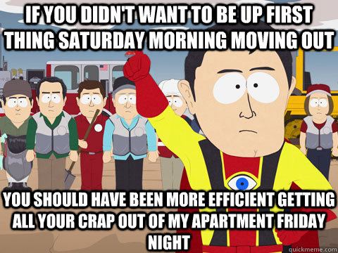 IF YOU DIDN'T WANT TO BE UP FIRST THING SATURDAY MORNING MOVING OUT  YOU SHOULD HAVE BEEN MORE EFFICIENT GETTING ALL YOUR CRAP OUT OF MY APARTMENT FRIDAY NIGHT  Captain Hindsight