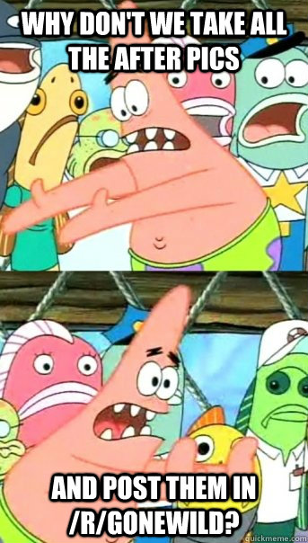 why don't we take all the after pics and post them in /r/gonewild?  Push it somewhere else Patrick