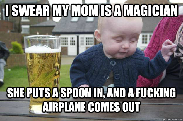 I swear my mom is a magician She puts a spoon in, and a fucking airplane comes out  drunk baby