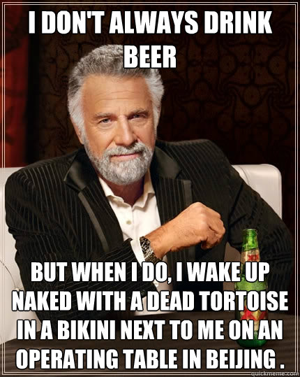 I don't always drink beer But when I do, i wake up naked with a dead tortoise in a bikini next to me on an operating table in Beijing .   The Most Interesting Man In The World