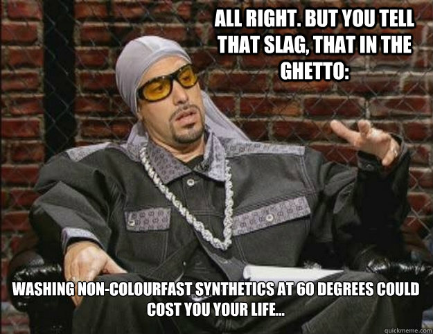 All right. But you tell that slag, that in the ghetto:  Washing non-colourfast synthetics at 60 degrees could cost you your life...   Ali G Meme