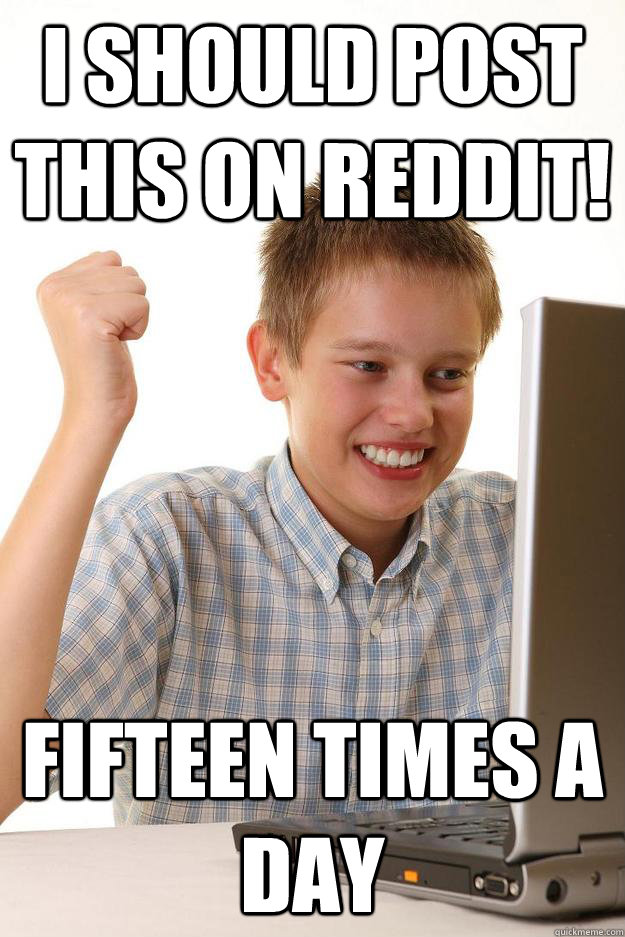 I should post this on reddit! Fifteen times a day  Internet Noob