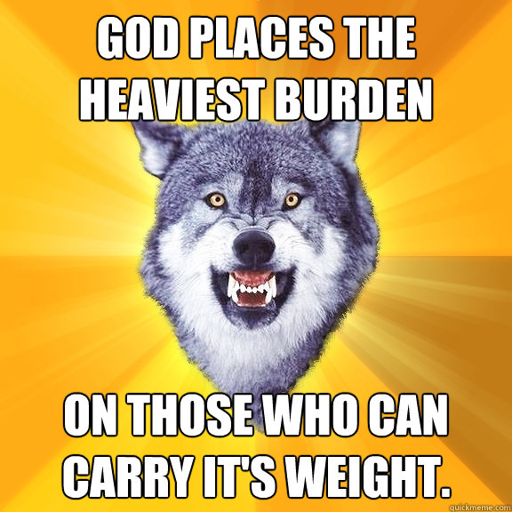 god places the heaviest burden on those who can carry it's weight.  Courage Wolf