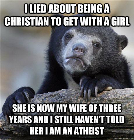 I LIED ABOUT BEING A CHRISTIAN TO GET WITH A GIRL SHE IS NOW MY WIFE OF THREE YEARS AND I STILL HAVEN'T TOLD HER I AM AN ATHEIST  Confession Bear