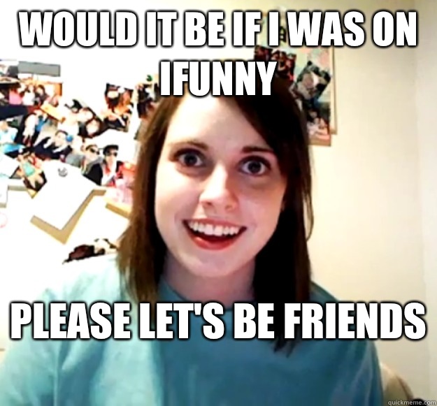 Would it be if I was on ifunny  Please let's be friends   Overly Attached Girlfriend