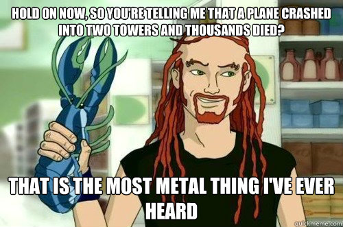 Hold on now, so you're telling me that a plane crashed into two towers and thousands died? that is the most metal thing I've ever heard  - Hold on now, so you're telling me that a plane crashed into two towers and thousands died? that is the most metal thing I've ever heard   Most Metal Thing