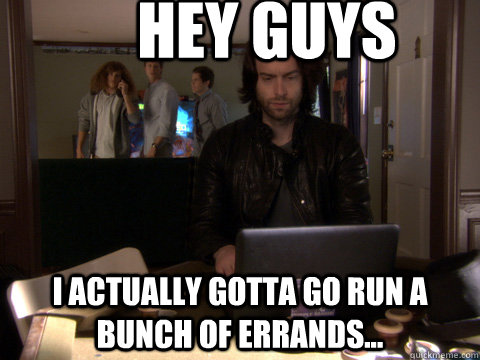 hey guys i actually gotta go run a bunch of errands...  