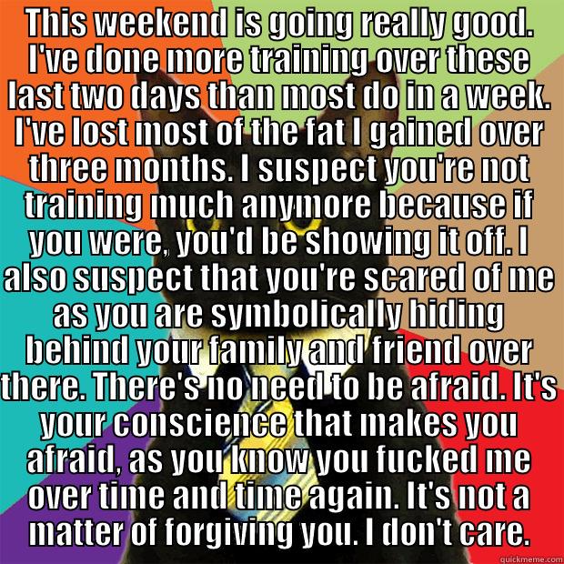 THIS WEEKEND IS GOING REALLY GOOD. I'VE DONE MORE TRAINING OVER THESE LAST TWO DAYS THAN MOST DO IN A WEEK. I'VE LOST MOST OF THE FAT I GAINED OVER THREE MONTHS. I SUSPECT YOU'RE NOT TRAINING MUCH ANYMORE BECAUSE IF YOU WERE, YOU'D BE SHOWING IT OFF. I AL  Business Cat