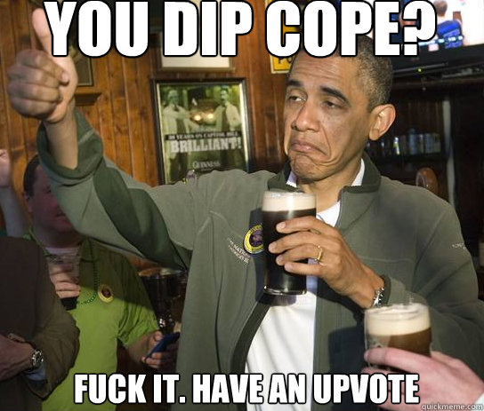You dip Cope? Fuck it. have an upvote  Upvoting Obama