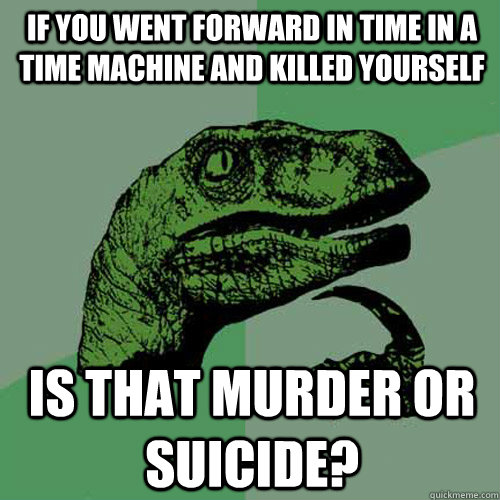 if you went forward in time in a time machine and killed yourself is that murder or suicide?  Philosoraptor