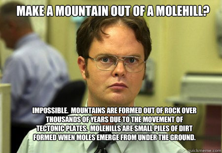 Make a mountain out of a molehill? Impossible.  Mountains are formed out of rock over thousands of years due to the movement of tectonic plates.  molehills are small piles of dirt formed when moles emerge from under the ground. - Make a mountain out of a molehill? Impossible.  Mountains are formed out of rock over thousands of years due to the movement of tectonic plates.  molehills are small piles of dirt formed when moles emerge from under the ground.  Schrute